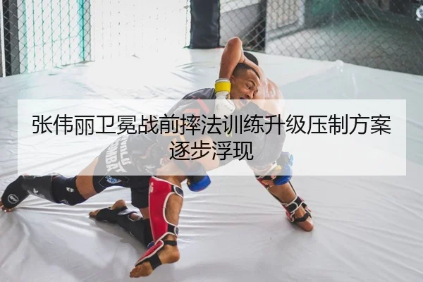 张伟丽卫冕战前摔法训练升级压制方案逐步浮现